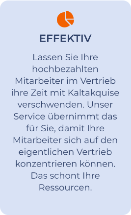 EFFEKTIV Lassen Sie Ihre hochbezahlten Mitarbeiter im Vertrieb ihre Zeit mit Kaltakquise verschwenden. Unser Service übernimmt das für Sie, damit Ihre Mitarbeiter sich auf den eigentlichen Vertrieb konzentrieren können. Das schont Ihre Ressourcen.