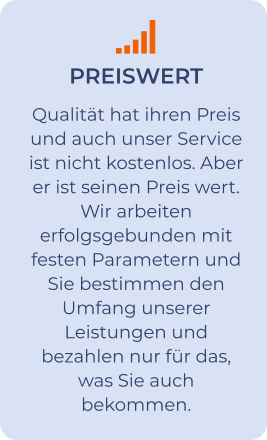 PREISWERT Qualität hat ihren Preis und auch unser Service ist nicht kostenlos. Aber er ist seinen Preis wert. Wir arbeiten erfolgsgebunden mit festen Parametern und Sie bestimmen den Umfang unserer Leistungen und bezahlen nur für das, was Sie auch bekommen.